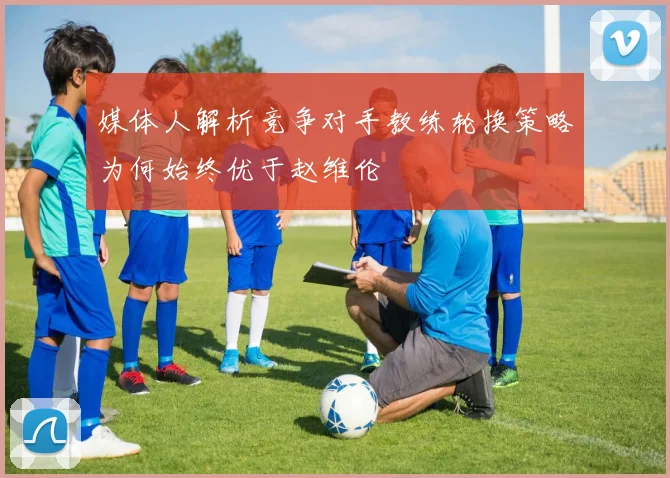 媒体人解析竞争对手教练轮换策略为何始终优于赵维伦