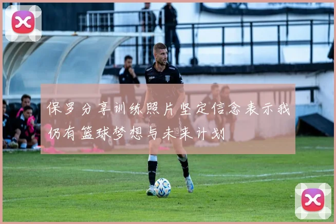 保罗分享训练照片坚定信念表示我仍有篮球梦想与未来计划