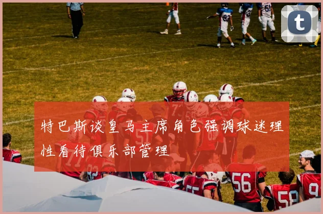 特巴斯谈皇马主席角色强调球迷理性看待俱乐部管理