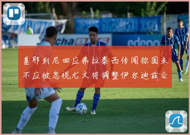 基耶利尼回应弗拉泰西传闻称国米不应被忽视尤文将调整伊尔迪兹合同内容