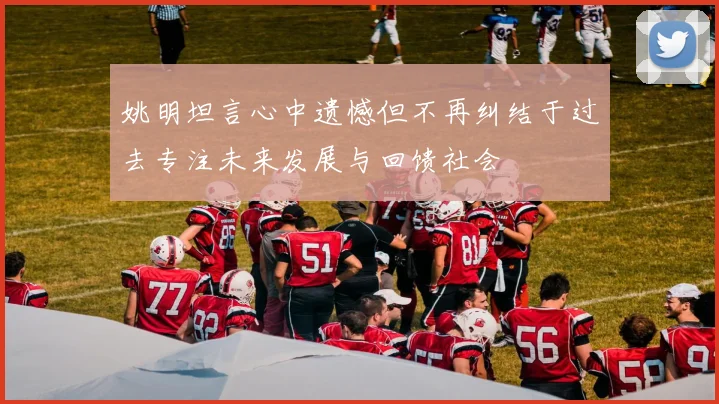 姚明坦言心中遗憾但不再纠结于过去专注未来发展与回馈社会