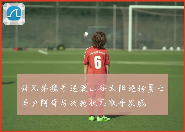 好兄弟携手逆袭山谷太阳逆转勇士马卢阿奇与次轮状元联手发威