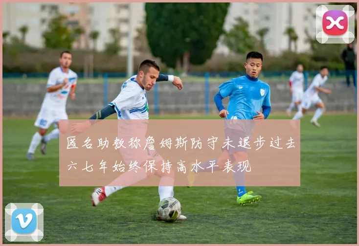匿名助教称詹姆斯防守未退步过去六七年始终保持高水平表现