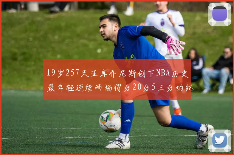 19岁257天亚库乔尼斯创下NBA历史最年轻连续两场得分20分5三分的纪录