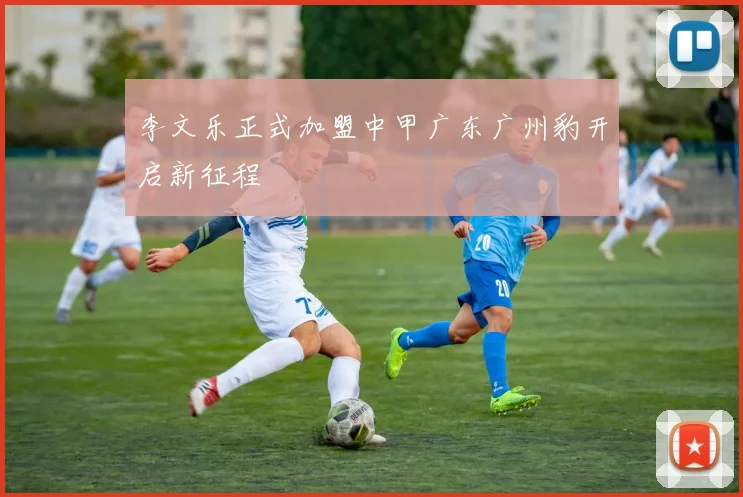 李文乐正式加盟中甲广东广州豹开启新征程