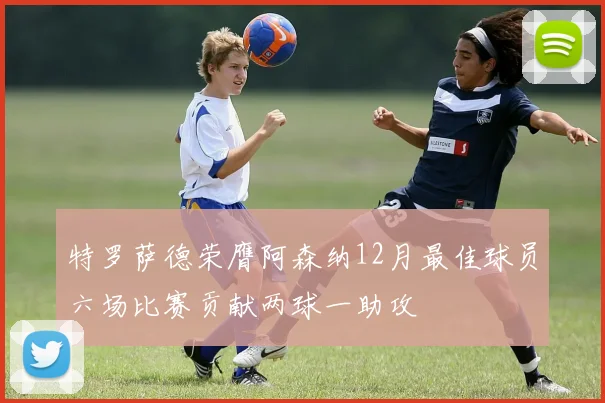 特罗萨德荣膺阿森纳12月最佳球员六场比赛贡献两球一助攻