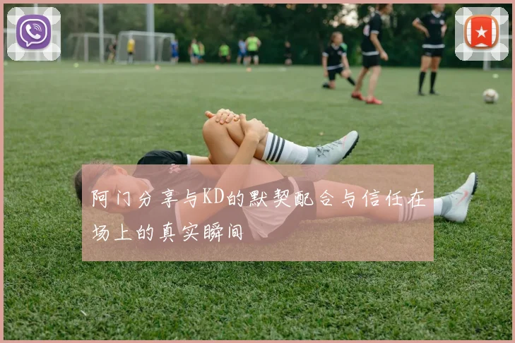 阿门分享与KD的默契配合与信任在场上的真实瞬间