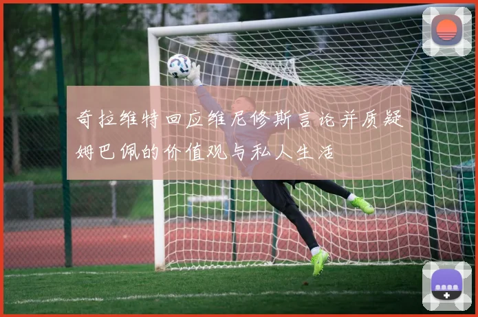 奇拉维特回应维尼修斯言论并质疑姆巴佩的价值观与私人生活