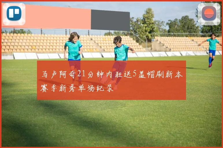 马卢阿奇21分钟内狂送5盖帽刷新本赛季新秀单场纪录