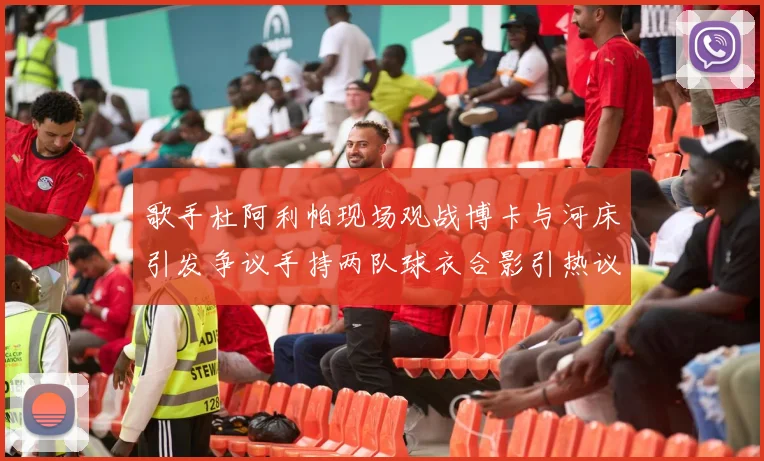 歌手杜阿利帕现场观战博卡与河床引发争议手持两队球衣合影引热议