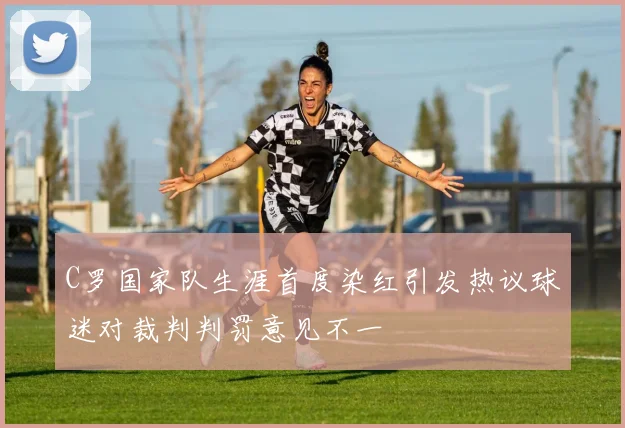 C罗国家队生涯首度染红引发热议球迷对裁判判罚意见不一