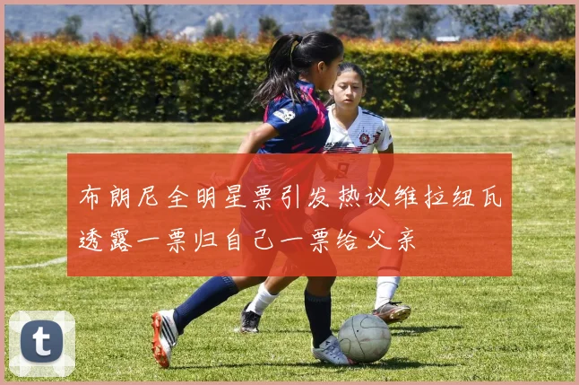 布朗尼全明星票引发热议维拉纽瓦透露一票归自己一票给父亲