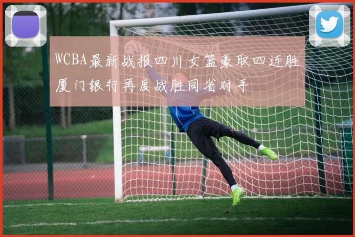 WCBA最新战报四川女篮豪取四连胜厦门银行再度战胜同省对手