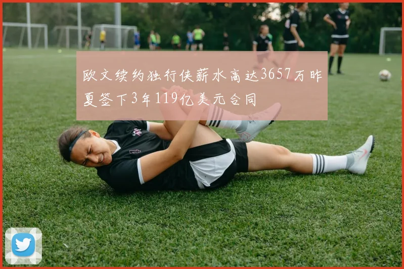 欧文续约独行侠薪水高达3657万昨夏签下3年119亿美元合同