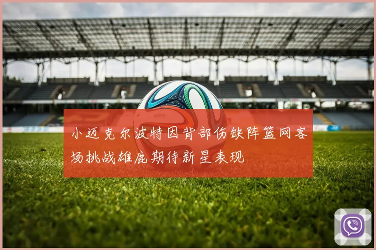 小迈克尔波特因背部伤缺阵篮网客场挑战雄鹿期待新星表现