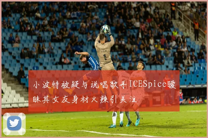 小波特被疑与说唱歌手ICESpice暧昧其女友身材火辣引关注
