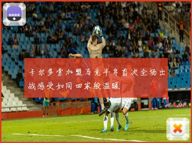 卡尔多索加盟马竞半年首次全场出战感受如同回家般温暖
