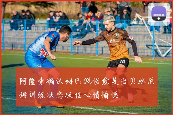 阿隆索确认姆巴佩伤愈复出贝林厄姆训练状态极佳心情愉悦