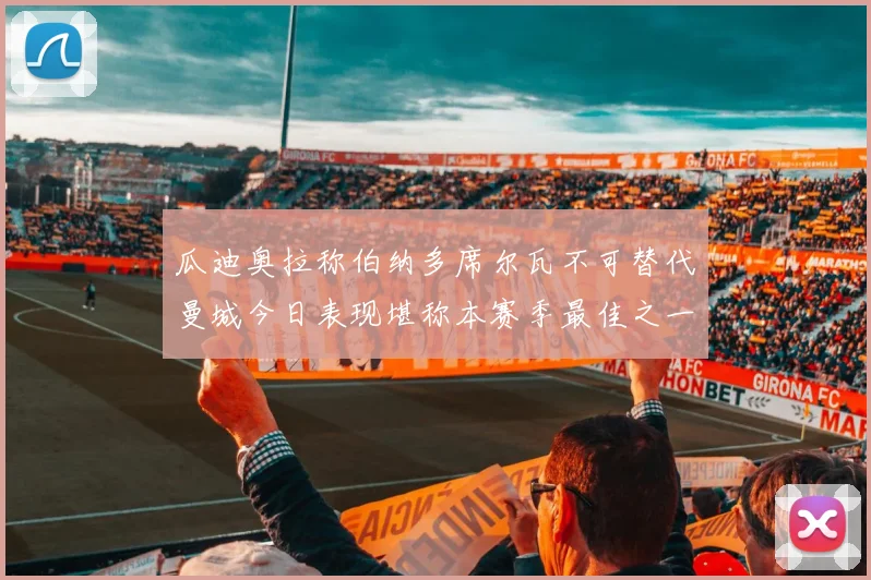 瓜迪奥拉称伯纳多席尔瓦不可替代曼城今日表现堪称本赛季最佳之一