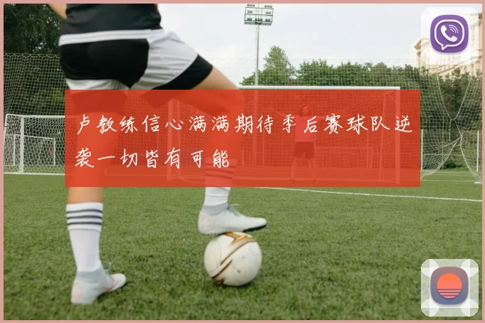 卢教练信心满满期待季后赛球队逆袭一切皆有可能