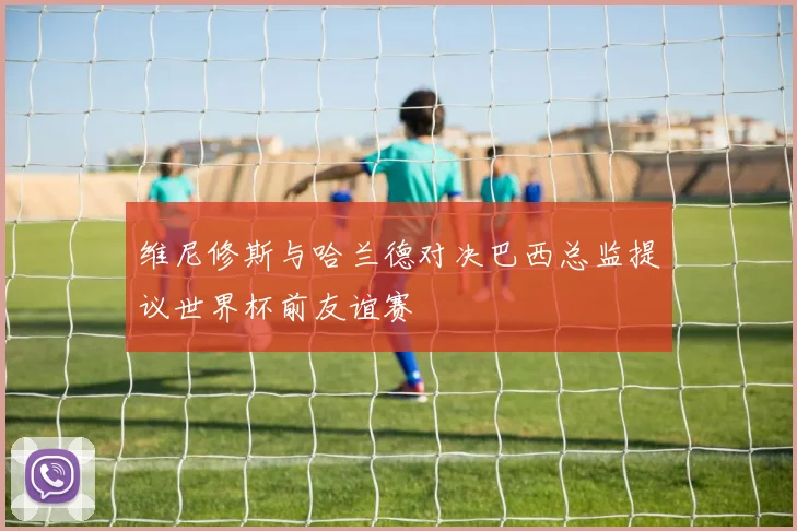 维尼修斯与哈兰德对决巴西总监提议世界杯前友谊赛