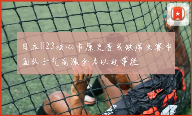 日本U23核心市原吏音或缺席决赛中国队士气高涨全力以赴争胜