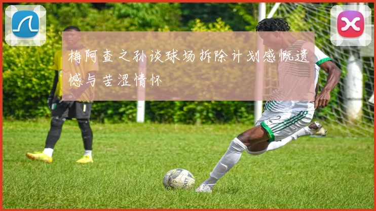 梅阿查之孙谈球场拆除计划感慨遗憾与苦涩情怀