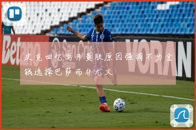 皮克回忆离开曼联原因强调不为金钱选择巴萨而非尤文