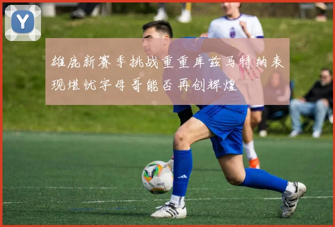 雄鹿新赛季挑战重重库兹马特纳表现堪忧字母哥能否再创辉煌