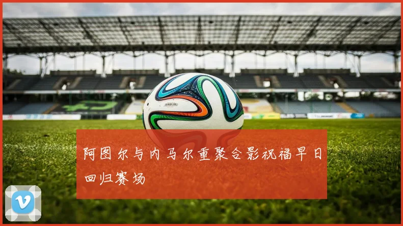 阿图尔与内马尔重聚合影祝福早日回归赛场