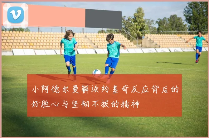 小阿德尔曼解读约基奇反应背后的好胜心与坚韧不拔的精神
