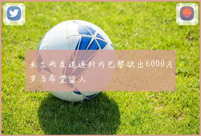 米兰两度追逐科内巴黎欲出6000万罗马希望留人