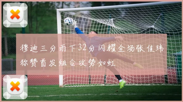 穆迪三分雨下32分闪耀全场张佳玮称赞首发组合攻势如虹