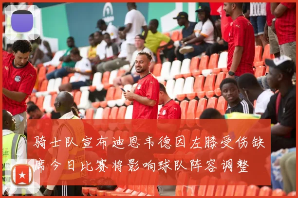 骑士队宣布迪恩韦德因左膝受伤缺席今日比赛将影响球队阵容调整