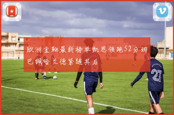 欧洲金靴最新榜单凯恩领跑52分姆巴佩哈兰德紧随其后
