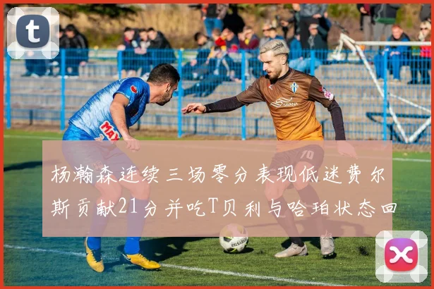 杨瀚森连续三场零分表现低迷费尔斯贡献21分并吃T贝利与哈珀状态回暖