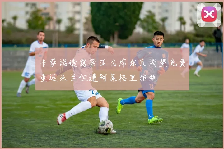 卡萨诺透露蒂亚戈席尔瓦渴望免费重返米兰但遭阿莱格里拒绝