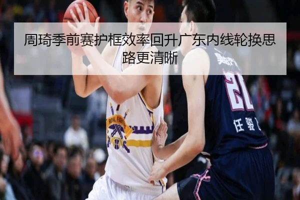 周琦季前赛护框效率回升广东内线轮换思路更清晰